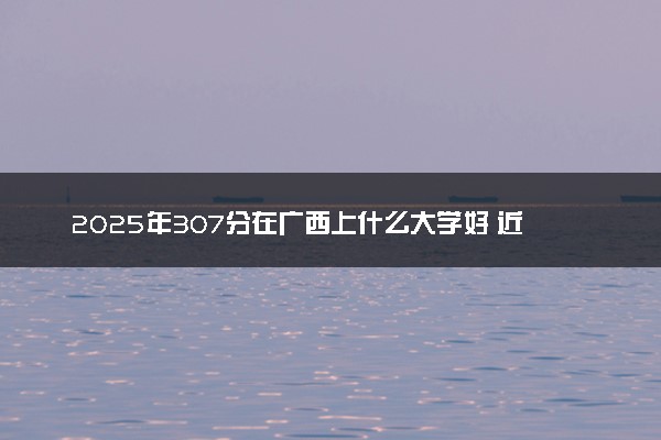 2025年307分在广西上什么大学好 近三年录取分数线是多少