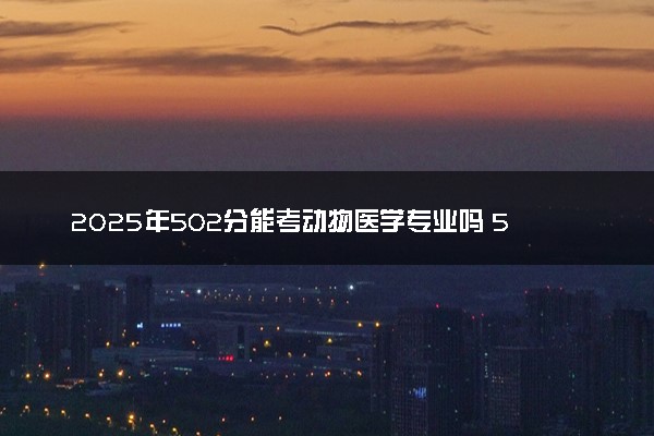 2025年502分能考动物医学专业吗 502分动物医学专业大学推荐