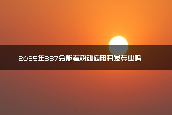 2025年387分能考移动应用开发专业吗 387分移动应用开发专业大学推荐