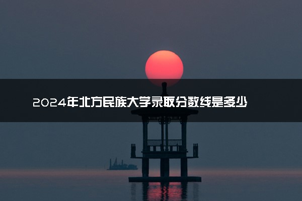 2024年北方民族大学录取分数线是多少 各省最低分数线及位次