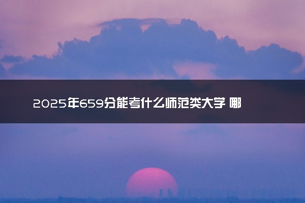 2025年659分能考什么师范类大学 哪些大学值得报