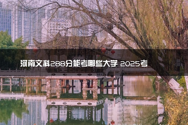 河南文科288分能考哪些大学 2025考生稳上的大学名单