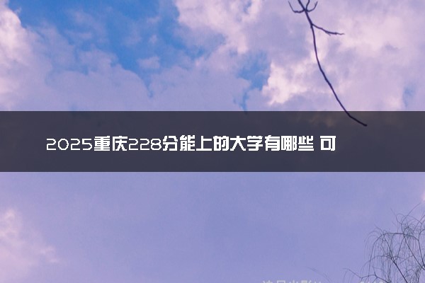 2025重庆228分能上的大学有哪些 可以报考院校名单