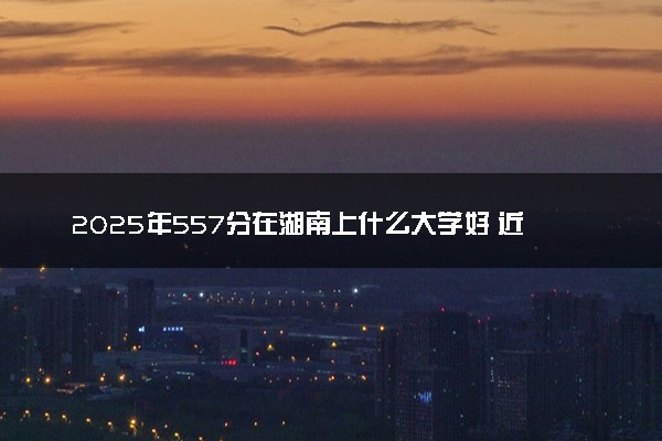 2025年557分在湖南上什么大学好 近三年录取分数线是多少