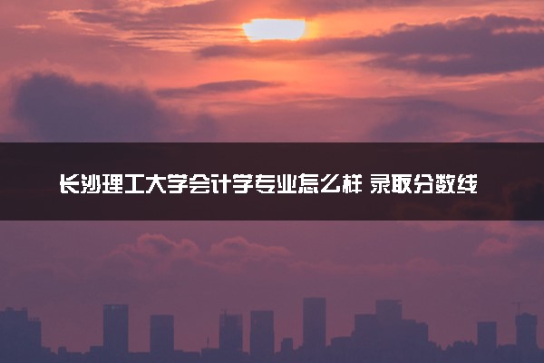 长沙理工大学会计学专业怎么样 录取分数线多少