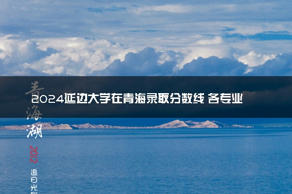2024延边大学在青海录取分数线 各专业分数及位次