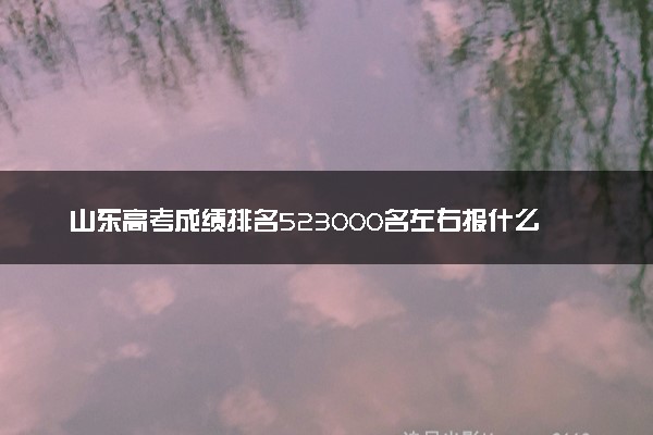 山东高考成绩排名523000名左右报什么大学好（2025年参考）