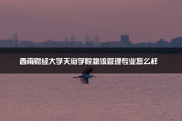 西南财经大学天府学院物流管理专业怎么样 录取分数线多少