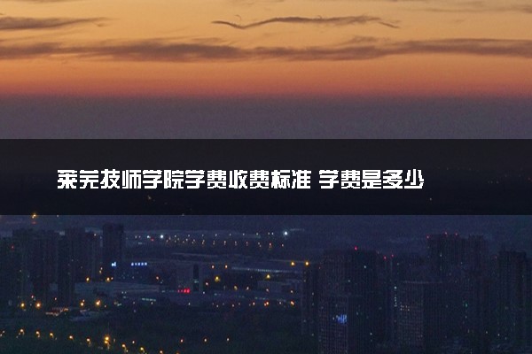 莱芜技师学院学费收费标准 学费是多少