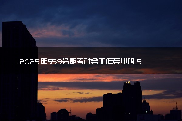 2025年559分能考社会工作专业吗 559分社会工作专业大学推荐