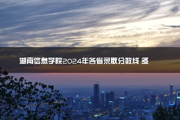 湖南信息学院2024年各省录取分数线 多少分能考上