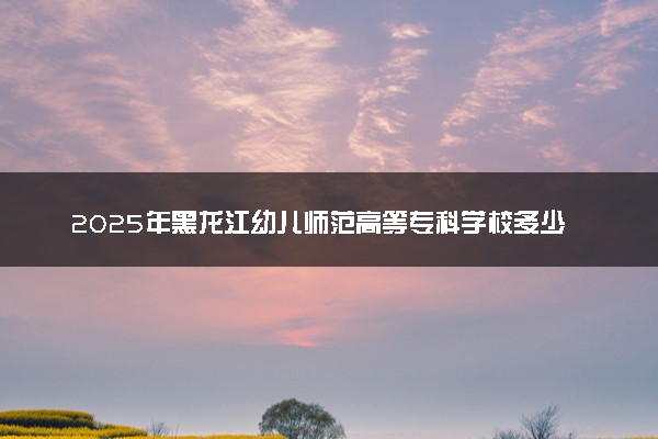 2025年黑龙江幼儿师范高等专科学校多少分能考上 最低分及位次
