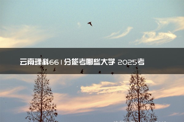 云南理科661分能考哪些大学 2025考生稳上的大学名单