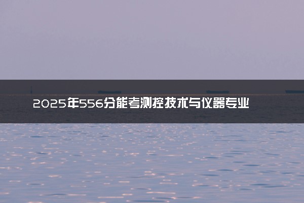 2025年556分能考测控技术与仪器专业吗 556分测控技术与仪器专业大学推荐
