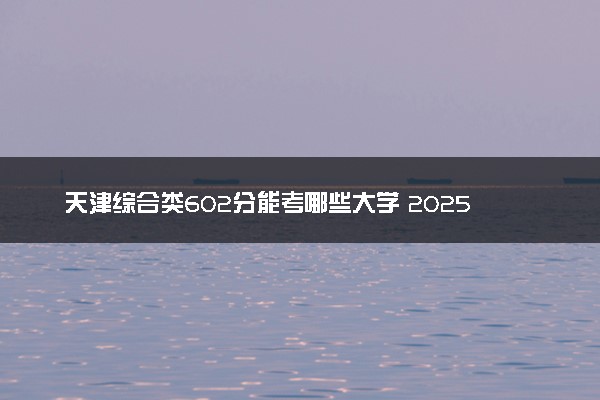 天津综合类602分能考哪些大学 2025考生稳上的大学名单