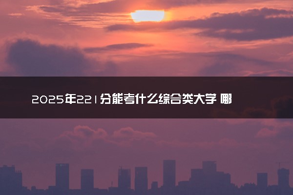 2025年221分能考什么综合类大学 哪些大学值得报