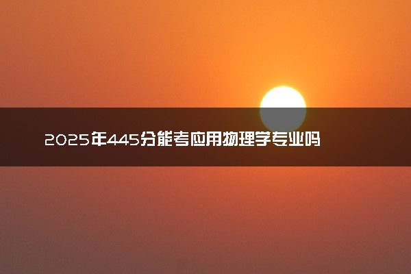 2025年445分能考应用物理学专业吗 445分应用物理学专业大学推荐