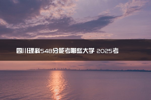 四川理科548分能考哪些大学 2025考生稳上的大学名单