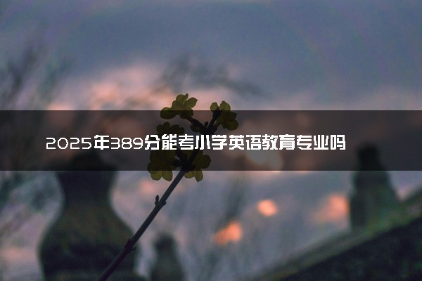 2025年389分能考小学英语教育专业吗 389分小学英语教育专业大学推荐