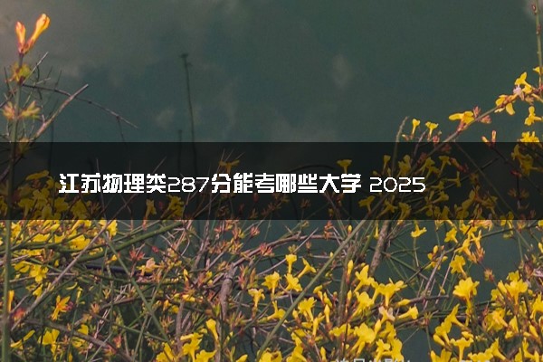 江苏物理类287分能考哪些大学 2025考生稳上的大学名单