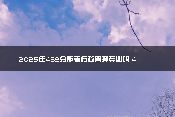 2025年439分能考行政管理专业吗 439分行政管理专业大学推荐