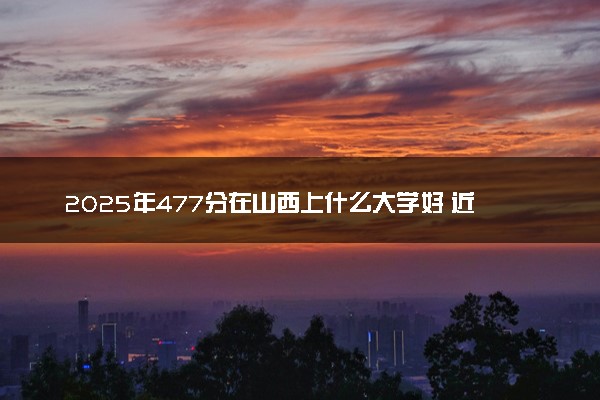 2025年477分在山西上什么大学好 近三年录取分数线是多少