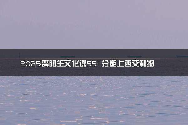 2025舞蹈生文化课551分能上西交利物浦大学吗