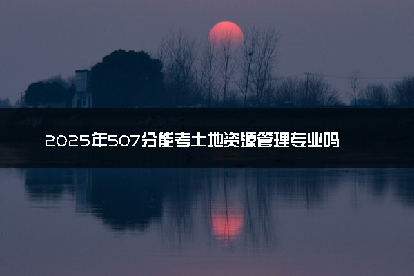 2025年507分能考土地资源管理专业吗 507分土地资源管理专业大学推荐