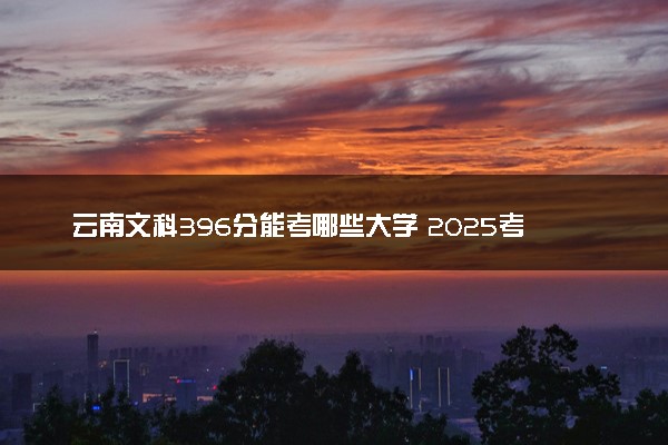 云南文科396分能考哪些大学 2025考生稳上的大学名单