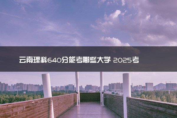 云南理科640分能考哪些大学 2025考生稳上的大学名单