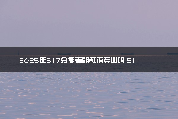 2025年517分能考朝鲜语专业吗 517分朝鲜语专业大学推荐