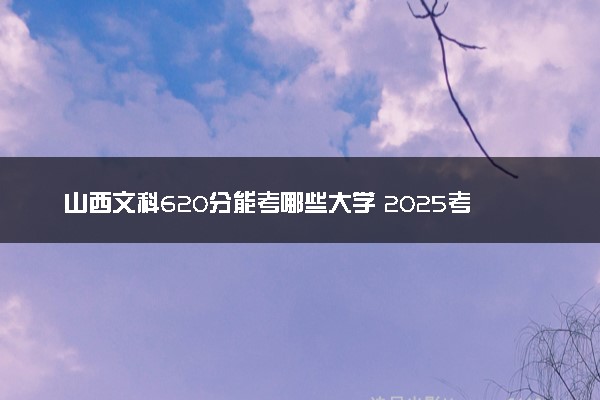 山西文科620分能考哪些大学 2025考生稳上的大学名单