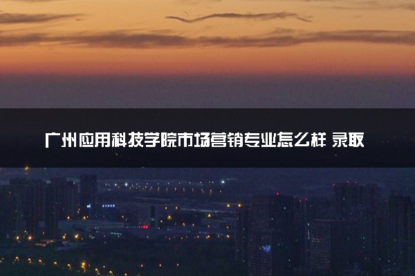 广州应用科技学院市场营销专业怎么样 录取分数线多少