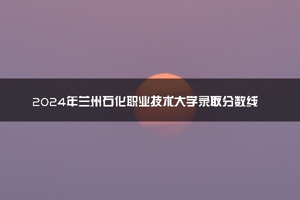 2024年兰州石化职业技术大学录取分数线是多少 各省最低分数线及位次
