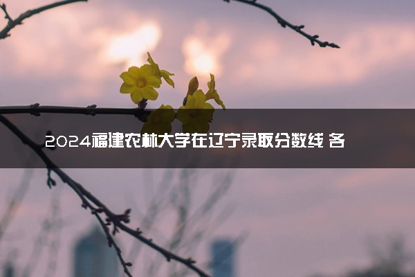 2024福建农林大学在辽宁录取分数线 各专业分数及位次