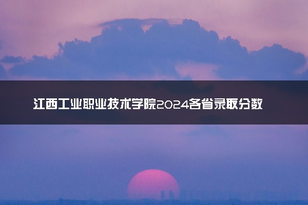 江西工业职业技术学院2024各省录取分数线及最低位次是多少