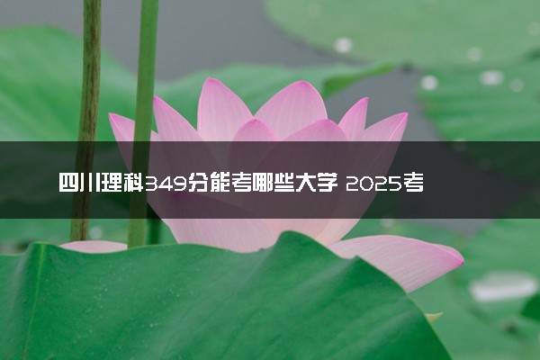 四川理科349分能考哪些大学 2025考生稳上的大学名单