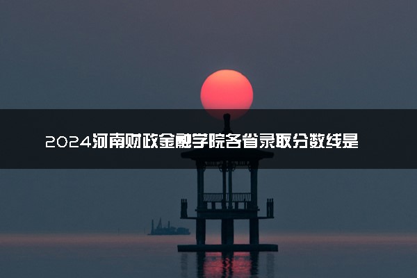 2024河南财政金融学院各省录取分数线是多少 最低分及位次