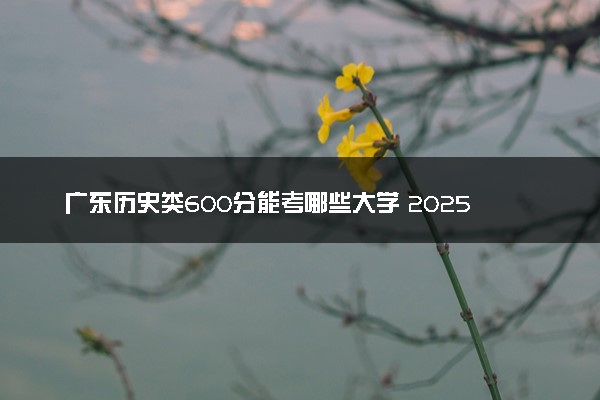 广东历史类600分能考哪些大学 2025考生稳上的大学名单