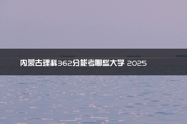 内蒙古理科362分能考哪些大学 2025考生稳上的大学名单