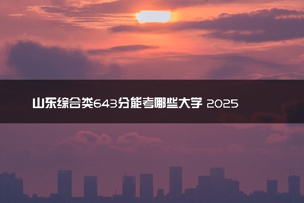 山东综合类643分能考哪些大学 2025考生稳上的大学名单