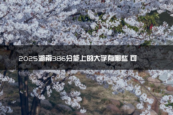 2025湖南386分能上的大学有哪些 可以报考院校名单