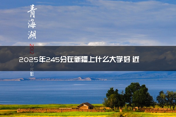 2025年245分在新疆上什么大学好 近三年录取分数线是多少
