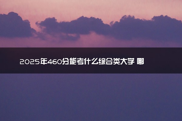 2025年460分能考什么综合类大学 哪些大学值得报
