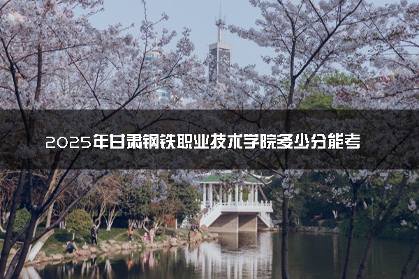 2025年甘肃钢铁职业技术学院多少分能考上 最低分及位次