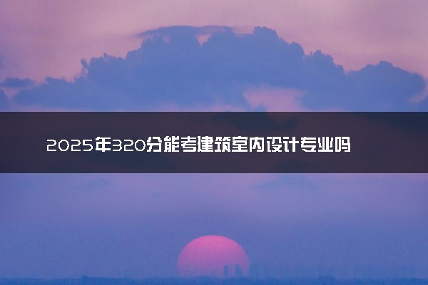 2025年320分能考建筑室内设计专业吗 320分建筑室内设计专业大学推荐