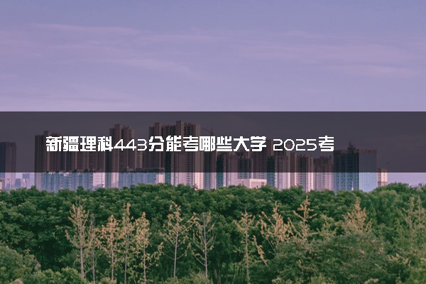 新疆理科443分能考哪些大学 2025考生稳上的大学名单