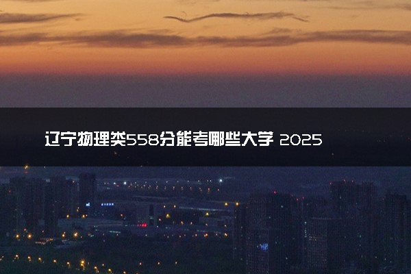 辽宁物理类558分能考哪些大学 2025考生稳上的大学名单