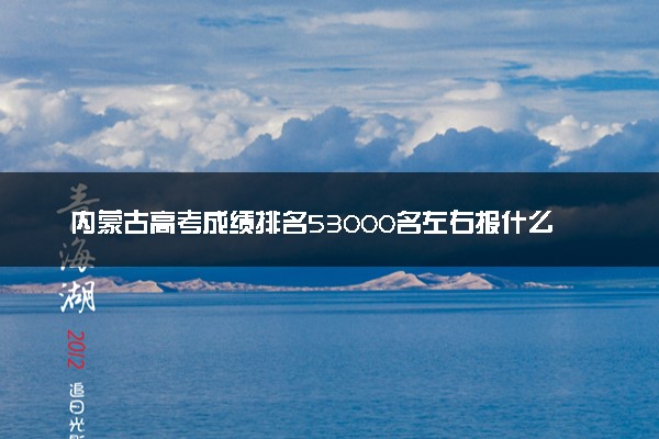 内蒙古高考成绩排名53000名左右报什么大学好（2025年参考）