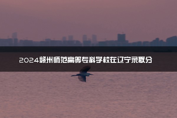 2024赣州师范高等专科学校在辽宁录取分数线 各专业分数及位次